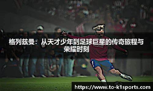 格列兹曼：从天才少年到足球巨星的传奇旅程与荣耀时刻